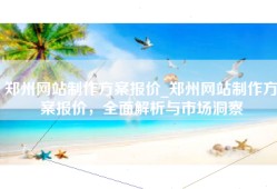 郑州网站制作方案报价_郑州网站制作方案报价，全面解析与市场洞察