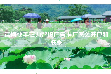 请问快手磁力智投广告推广怎么开户和联系