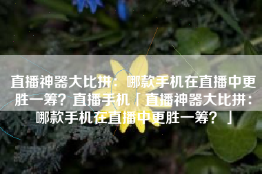 直播神器大比拼：哪款手机在直播中更胜一筹？直播手机「直播神器大比拼：哪款手机在直播中更胜一筹？」