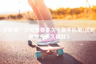 手机第一次充电要多久（新手机第1次充电要充多久最好）
