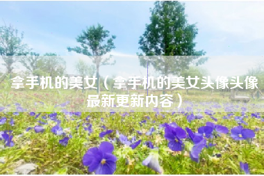 拿手机的美女（拿手机的美女头像头像最新更新内容）