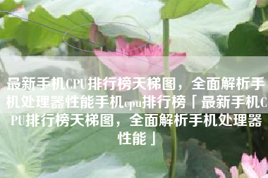 最新手机CPU排行榜天梯图，全面解析手机处理器性能手机cpu排行榜「最新手机CPU排行榜天梯图，全面解析手机处理器性能」