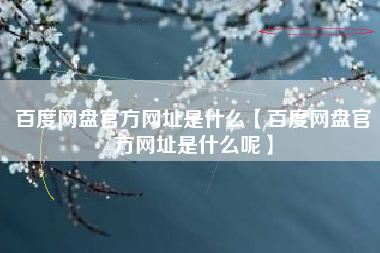 百度网盘官方网址是什么【百度网盘官方网址是什么呢】