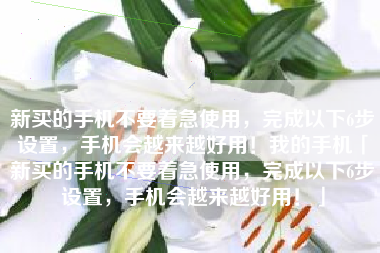 新买的手机不要着急使用，完成以下6步设置，手机会越来越好用！我的手机「新买的手机不要着急使用，完成以下6步设置，手机会越来越好用！」